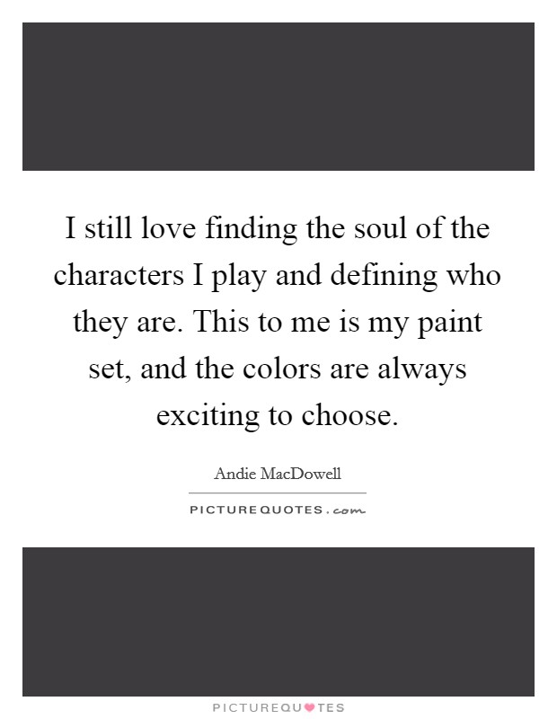 I still love finding the soul of the characters I play and defining who they are. This to me is my paint set, and the colors are always exciting to choose. Picture Quote #1
