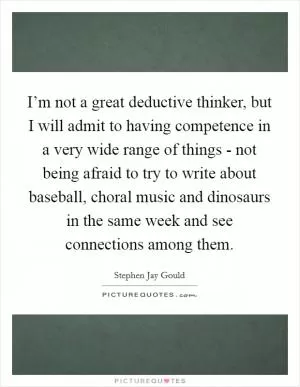 I’m not a great deductive thinker, but I will admit to having competence in a very wide range of things - not being afraid to try to write about baseball, choral music and dinosaurs in the same week and see connections among them Picture Quote #1