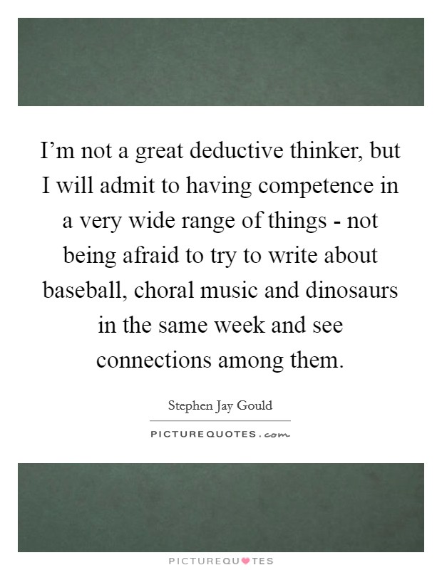 I'm not a great deductive thinker, but I will admit to having competence in a very wide range of things - not being afraid to try to write about baseball, choral music and dinosaurs in the same week and see connections among them. Picture Quote #1