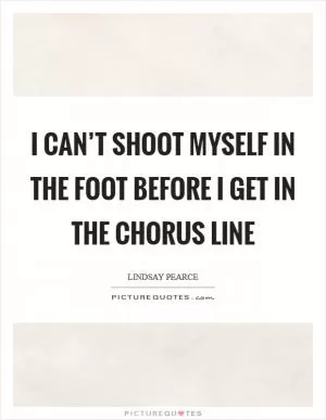 I can’t shoot myself in the foot before I get in the chorus line Picture Quote #1