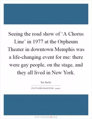 Seeing the road show of ‘A Chorus Line’ in 1977 at the Orpheum Theater in downtown Memphis was a life-changing event for me: there were gay people, on the stage, and they all lived in New York Picture Quote #1