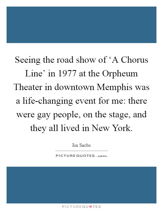 Seeing the road show of ‘A Chorus Line' in 1977 at the Orpheum Theater in downtown Memphis was a life-changing event for me: there were gay people, on the stage, and they all lived in New York. Picture Quote #1