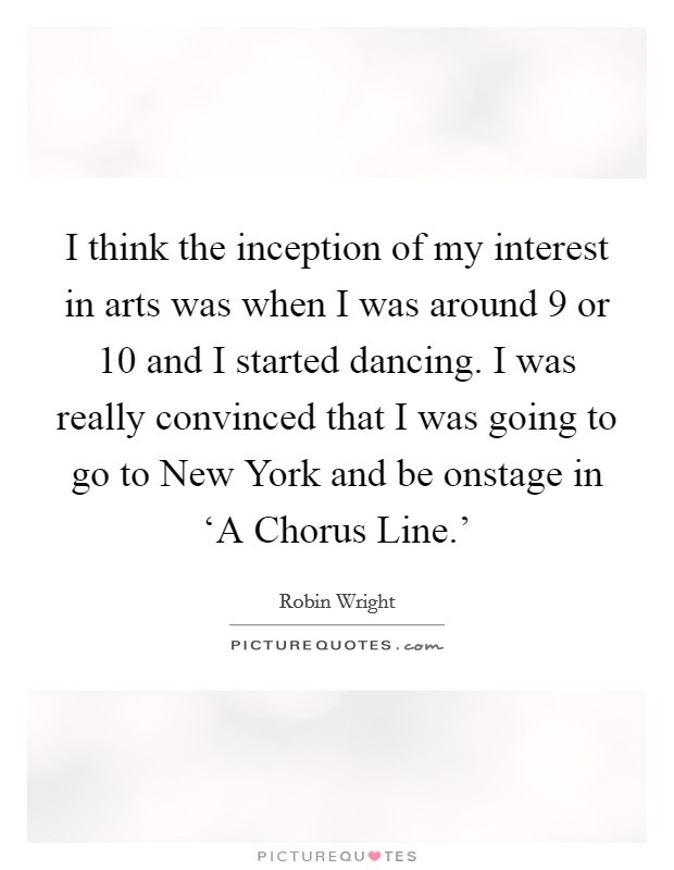 I think the inception of my interest in arts was when I was around 9 or 10 and I started dancing. I was really convinced that I was going to go to New York and be onstage in ‘A Chorus Line.' Picture Quote #1