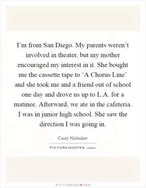 I’m from San Diego. My parents weren’t involved in theater, but my mother encouraged my interest in it. She bought me the cassette tape to ‘A Chorus Line’ and she took me and a friend out of school one day and drove us up to L.A. for a matinee. Afterward, we ate in the cafeteria. I was in junior high school. She saw the direction I was going in Picture Quote #1
