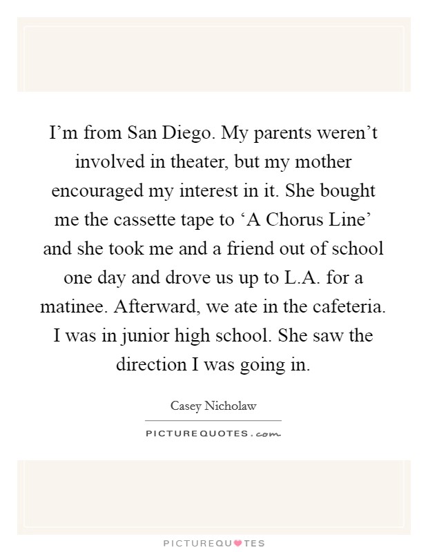 I'm from San Diego. My parents weren't involved in theater, but my mother encouraged my interest in it. She bought me the cassette tape to ‘A Chorus Line' and she took me and a friend out of school one day and drove us up to L.A. for a matinee. Afterward, we ate in the cafeteria. I was in junior high school. She saw the direction I was going in. Picture Quote #1