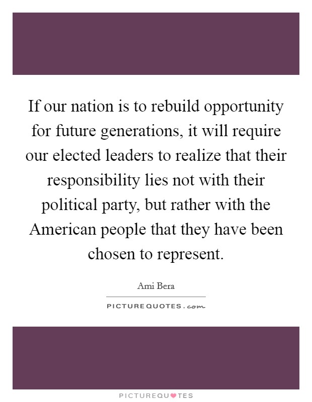 If our nation is to rebuild opportunity for future generations, it will require our elected leaders to realize that their responsibility lies not with their political party, but rather with the American people that they have been chosen to represent. Picture Quote #1