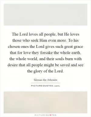 The Lord loves all people, but He loves those who seek Him even more. To his chosen ones the Lord gives such great grace that for love they forsake the whole earth, the whole world, and their souls burn with desire that all people might be saved and see the glory of the Lord Picture Quote #1