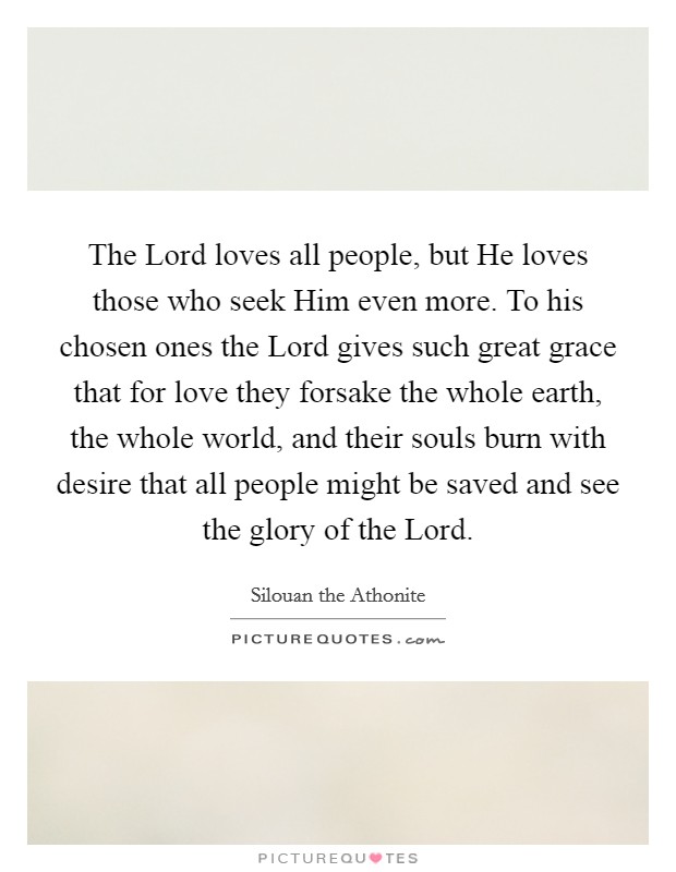 The Lord loves all people, but He loves those who seek Him even more. To his chosen ones the Lord gives such great grace that for love they forsake the whole earth, the whole world, and their souls burn with desire that all people might be saved and see the glory of the Lord. Picture Quote #1