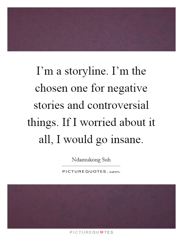 I'm a storyline. I'm the chosen one for negative stories and controversial things. If I worried about it all, I would go insane. Picture Quote #1