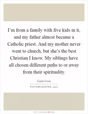 I’m from a family with five kids in it, and my father almost became a Catholic priest. And my mother never went to church, but she’s the best Christian I know. My siblings have all chosen different paths to or away from their spirituality Picture Quote #1