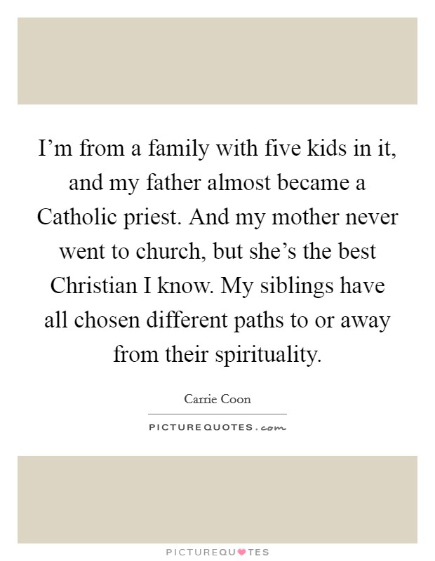 I'm from a family with five kids in it, and my father almost became a Catholic priest. And my mother never went to church, but she's the best Christian I know. My siblings have all chosen different paths to or away from their spirituality. Picture Quote #1