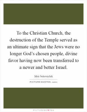 To the Christian Church, the destruction of the Temple served as an ultimate sign that the Jews were no longer God’s chosen people, divine favor having now been transferred to a newer and better Israel Picture Quote #1