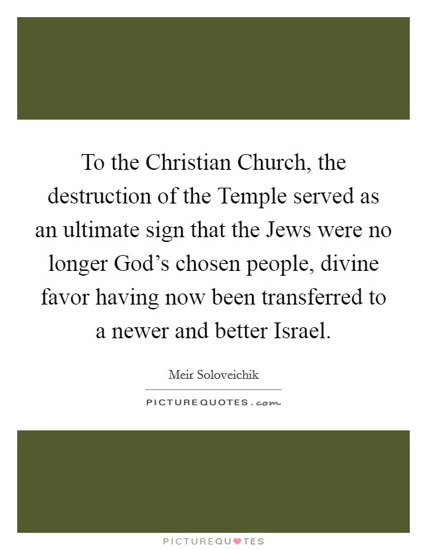 To the Christian Church, the destruction of the Temple served as an ultimate sign that the Jews were no longer God's chosen people, divine favor having now been transferred to a newer and better Israel. Picture Quote #1