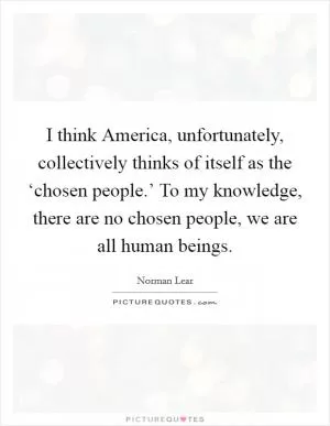 I think America, unfortunately, collectively thinks of itself as the ‘chosen people.’ To my knowledge, there are no chosen people, we are all human beings Picture Quote #1