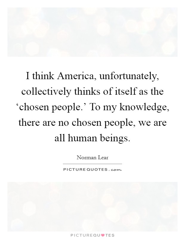 I think America, unfortunately, collectively thinks of itself as the ‘chosen people.' To my knowledge, there are no chosen people, we are all human beings. Picture Quote #1