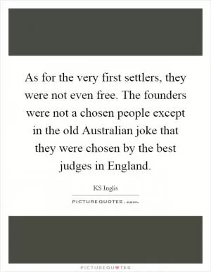 As for the very first settlers, they were not even free. The founders were not a chosen people except in the old Australian joke that they were chosen by the best judges in England Picture Quote #1