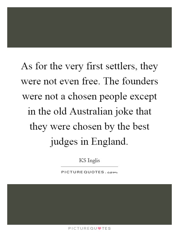 As for the very first settlers, they were not even free. The founders were not a chosen people except in the old Australian joke that they were chosen by the best judges in England. Picture Quote #1