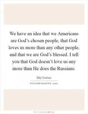 We have an idea that we Americans are God’s chosen people, that God loves us more than any other people, and that we are God’s blessed. I tell you that God doesn’t love us any more than He does the Russians Picture Quote #1