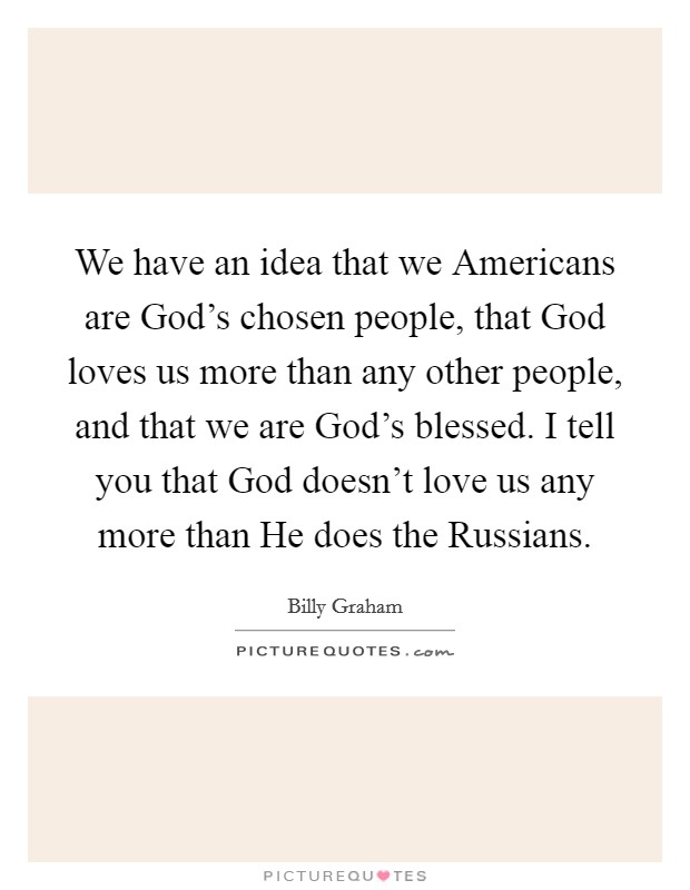 We have an idea that we Americans are God's chosen people, that God loves us more than any other people, and that we are God's blessed. I tell you that God doesn't love us any more than He does the Russians. Picture Quote #1