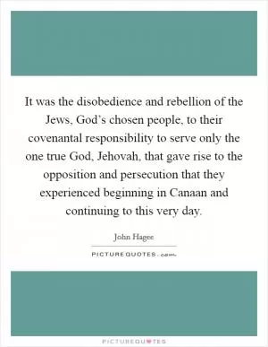 It was the disobedience and rebellion of the Jews, God’s chosen people, to their covenantal responsibility to serve only the one true God, Jehovah, that gave rise to the opposition and persecution that they experienced beginning in Canaan and continuing to this very day Picture Quote #1