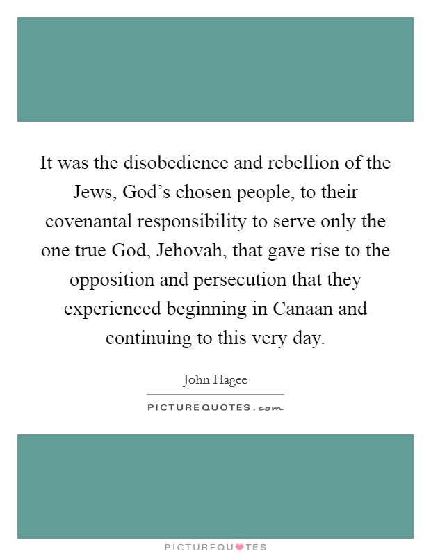 It was the disobedience and rebellion of the Jews, God's chosen people, to their covenantal responsibility to serve only the one true God, Jehovah, that gave rise to the opposition and persecution that they experienced beginning in Canaan and continuing to this very day. Picture Quote #1