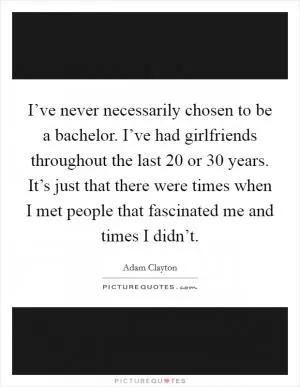 I’ve never necessarily chosen to be a bachelor. I’ve had girlfriends throughout the last 20 or 30 years. It’s just that there were times when I met people that fascinated me and times I didn’t Picture Quote #1