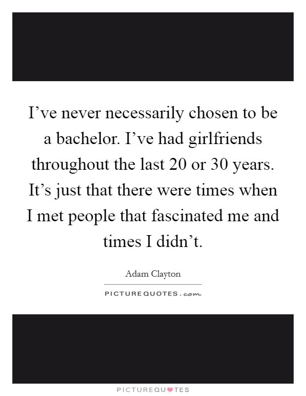 I've never necessarily chosen to be a bachelor. I've had girlfriends throughout the last 20 or 30 years. It's just that there were times when I met people that fascinated me and times I didn't. Picture Quote #1