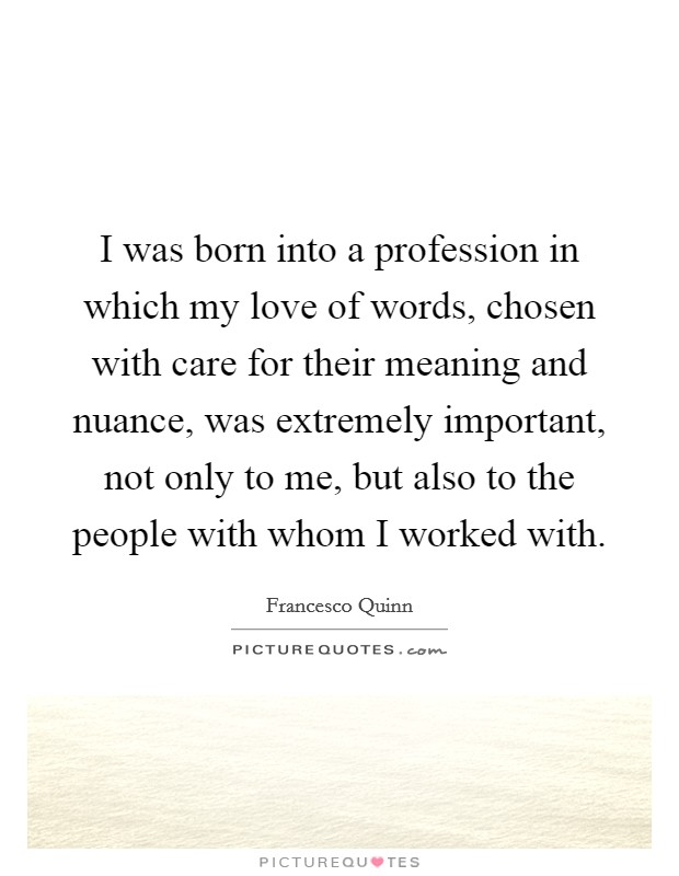 I was born into a profession in which my love of words, chosen with care for their meaning and nuance, was extremely important, not only to me, but also to the people with whom I worked with. Picture Quote #1