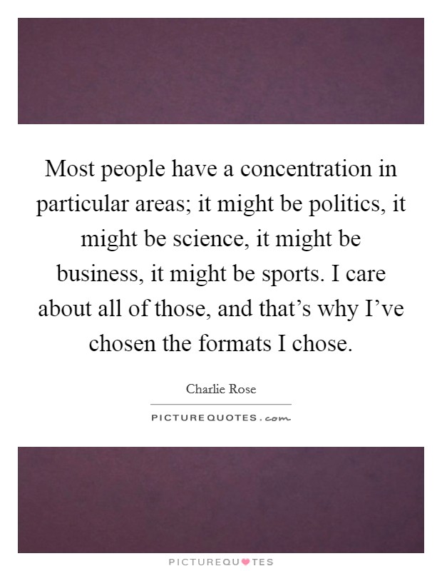 Most people have a concentration in particular areas; it might be politics, it might be science, it might be business, it might be sports. I care about all of those, and that's why I've chosen the formats I chose. Picture Quote #1