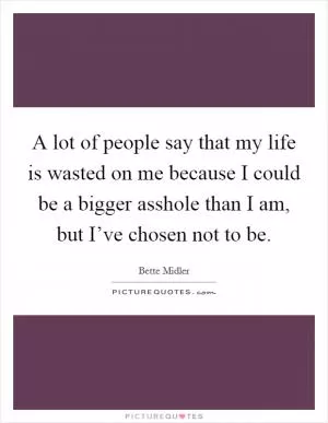 A lot of people say that my life is wasted on me because I could be a bigger asshole than I am, but I’ve chosen not to be Picture Quote #1