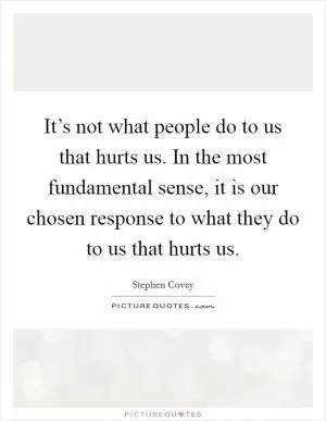 It’s not what people do to us that hurts us. In the most fundamental sense, it is our chosen response to what they do to us that hurts us Picture Quote #1