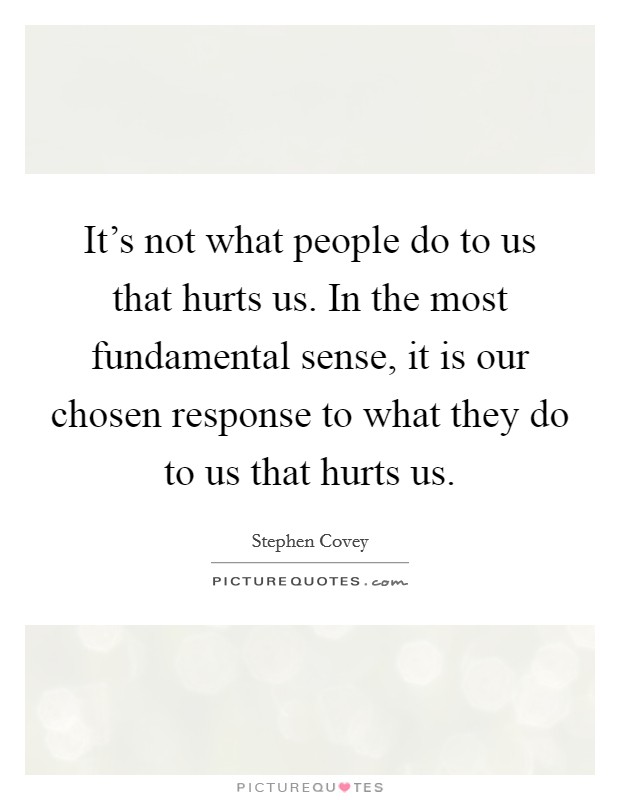 It's not what people do to us that hurts us. In the most fundamental sense, it is our chosen response to what they do to us that hurts us. Picture Quote #1