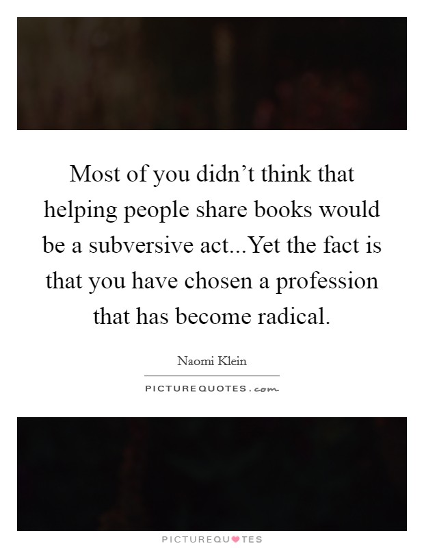 Most of you didn't think that helping people share books would be a subversive act...Yet the fact is that you have chosen a profession that has become radical. Picture Quote #1