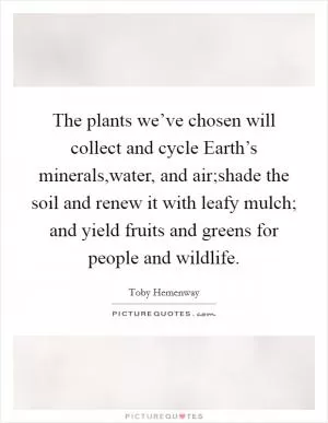 The plants we’ve chosen will collect and cycle Earth’s minerals,water, and air;shade the soil and renew it with leafy mulch; and yield fruits and greens for people and wildlife Picture Quote #1