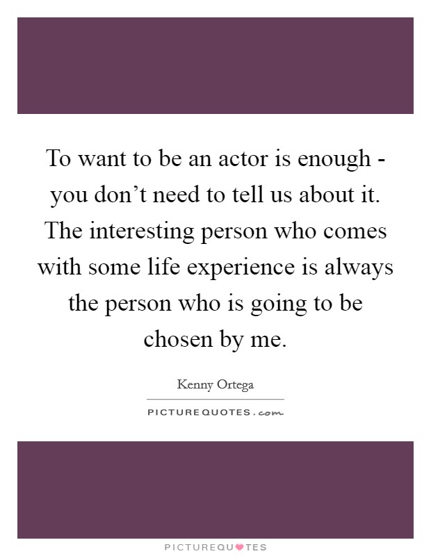 To want to be an actor is enough - you don't need to tell us about it. The interesting person who comes with some life experience is always the person who is going to be chosen by me. Picture Quote #1
