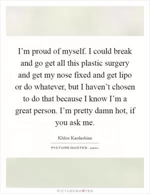 I’m proud of myself. I could break and go get all this plastic surgery and get my nose fixed and get lipo or do whatever, but I haven’t chosen to do that because I know I’m a great person. I’m pretty damn hot, if you ask me Picture Quote #1