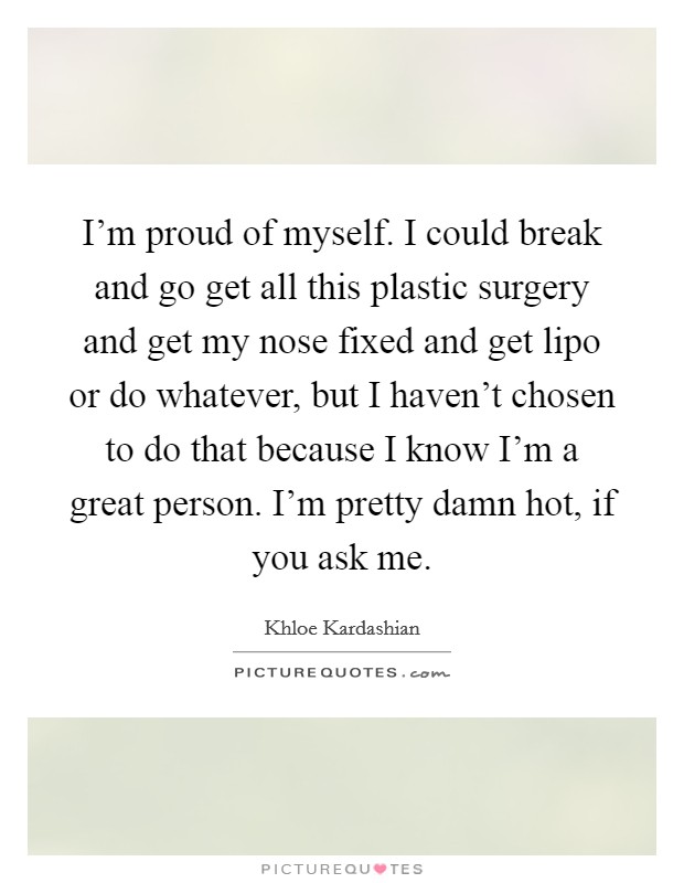 I'm proud of myself. I could break and go get all this plastic surgery and get my nose fixed and get lipo or do whatever, but I haven't chosen to do that because I know I'm a great person. I'm pretty damn hot, if you ask me. Picture Quote #1