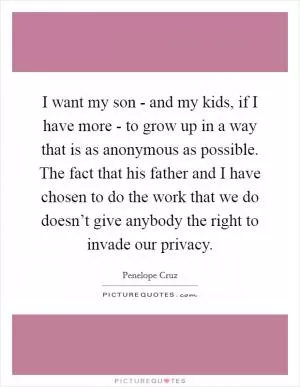 I want my son - and my kids, if I have more - to grow up in a way that is as anonymous as possible. The fact that his father and I have chosen to do the work that we do doesn’t give anybody the right to invade our privacy Picture Quote #1