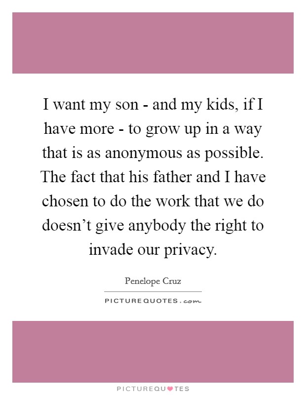 I want my son - and my kids, if I have more - to grow up in a way that is as anonymous as possible. The fact that his father and I have chosen to do the work that we do doesn't give anybody the right to invade our privacy. Picture Quote #1