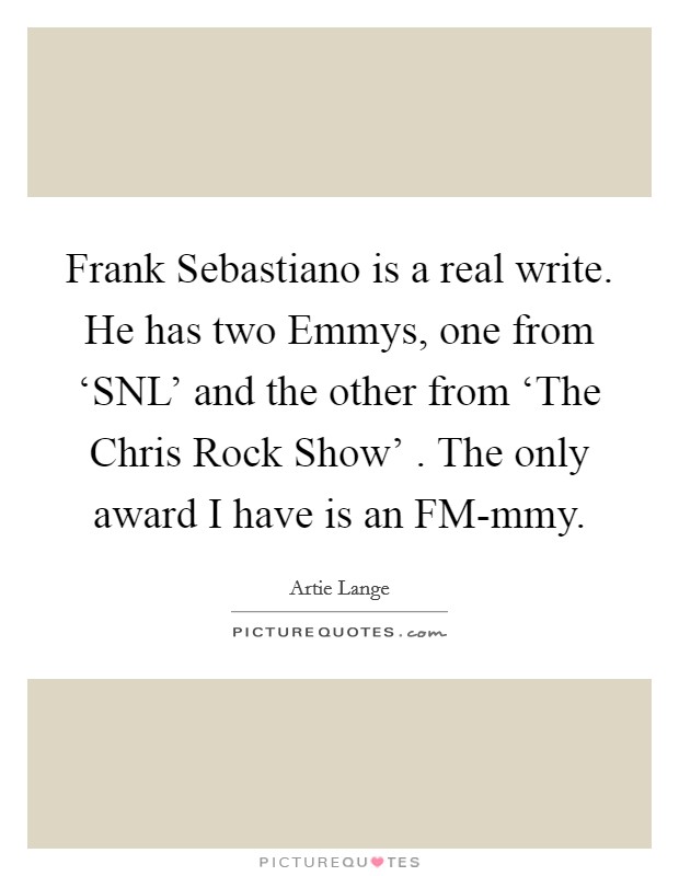 Frank Sebastiano is a real write. He has two Emmys, one from ‘SNL' and the other from ‘The Chris Rock Show' . The only award I have is an FM-mmy. Picture Quote #1