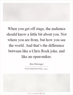 When you get off stage, the audience should know a little bit about you. Not where you are from, but how you see the world. And that’s the difference between like a Chris Rock joke, and like an open-miker Picture Quote #1