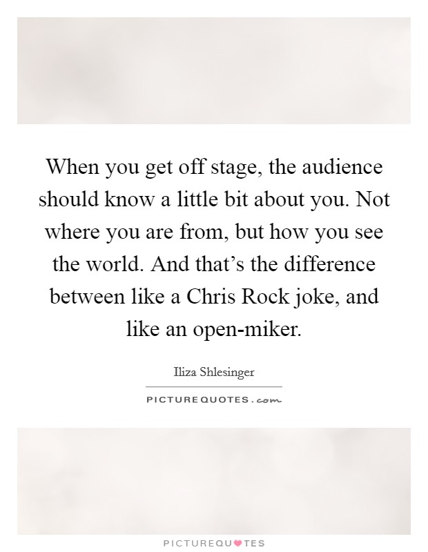When you get off stage, the audience should know a little bit about you. Not where you are from, but how you see the world. And that's the difference between like a Chris Rock joke, and like an open-miker. Picture Quote #1
