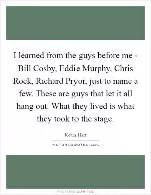 I learned from the guys before me - Bill Cosby, Eddie Murphy, Chris Rock, Richard Pryor, just to name a few. These are guys that let it all hang out. What they lived is what they took to the stage Picture Quote #1