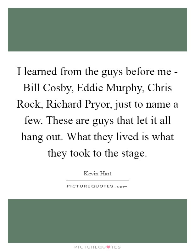 I learned from the guys before me - Bill Cosby, Eddie Murphy, Chris Rock, Richard Pryor, just to name a few. These are guys that let it all hang out. What they lived is what they took to the stage. Picture Quote #1