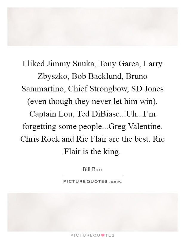I liked Jimmy Snuka, Tony Garea, Larry Zbyszko, Bob Backlund, Bruno Sammartino, Chief Strongbow, SD Jones (even though they never let him win), Captain Lou, Ted DiBiase...Uh...I'm forgetting some people...Greg Valentine. Chris Rock and Ric Flair are the best. Ric Flair is the king. Picture Quote #1