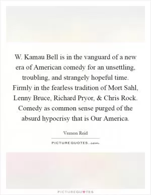 W. Kamau Bell is in the vanguard of a new era of American comedy for an unsettling, troubling, and strangely hopeful time. Firmly in the fearless tradition of Mort Sahl, Lenny Bruce, Richard Pryor, and Chris Rock. Comedy as common sense purged of the absurd hypocrisy that is Our America Picture Quote #1