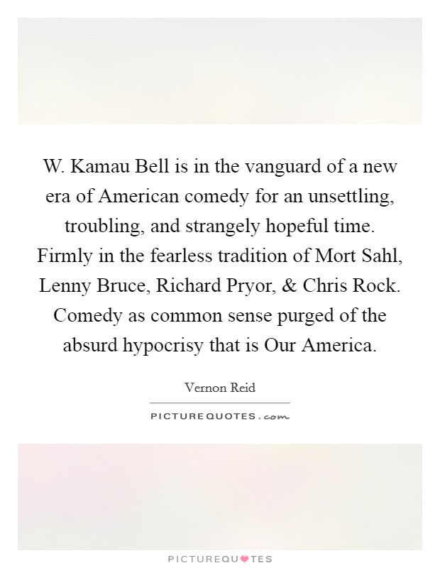 W. Kamau Bell is in the vanguard of a new era of American comedy for an unsettling, troubling, and strangely hopeful time. Firmly in the fearless tradition of Mort Sahl, Lenny Bruce, Richard Pryor, and Chris Rock. Comedy as common sense purged of the absurd hypocrisy that is Our America. Picture Quote #1