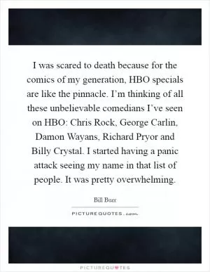 I was scared to death because for the comics of my generation, HBO specials are like the pinnacle. I’m thinking of all these unbelievable comedians I’ve seen on HBO: Chris Rock, George Carlin, Damon Wayans, Richard Pryor and Billy Crystal. I started having a panic attack seeing my name in that list of people. It was pretty overwhelming Picture Quote #1