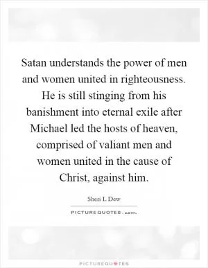 Satan understands the power of men and women united in righteousness. He is still stinging from his banishment into eternal exile after Michael led the hosts of heaven, comprised of valiant men and women united in the cause of Christ, against him Picture Quote #1