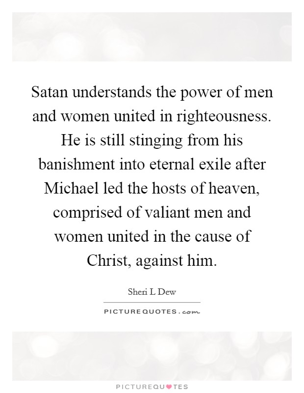 Satan understands the power of men and women united in righteousness. He is still stinging from his banishment into eternal exile after Michael led the hosts of heaven, comprised of valiant men and women united in the cause of Christ, against him. Picture Quote #1